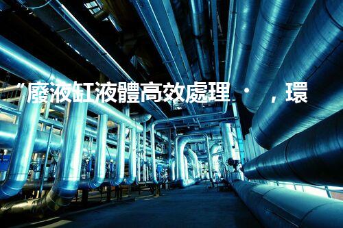 “廢液缸液體高效處理，環(huán)保新篇章開啟！”